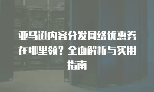 亚马逊内容分发网络优惠券在哪里领？全面解析与实用指南