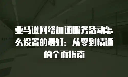 亚马逊网络加速服务活动怎么设置的最好：从零到精通的全面指南