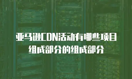亚马逊CDN活动有哪些项目组成部分的组成部分