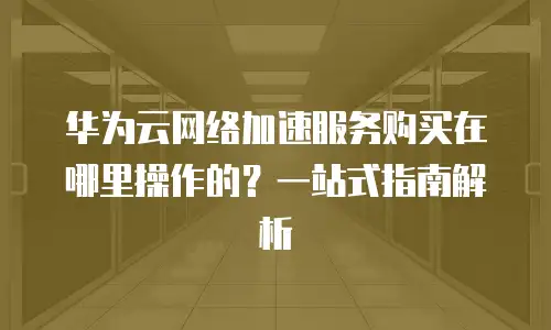 华为云网络加速服务购买在哪里操作的？一站式指南解析