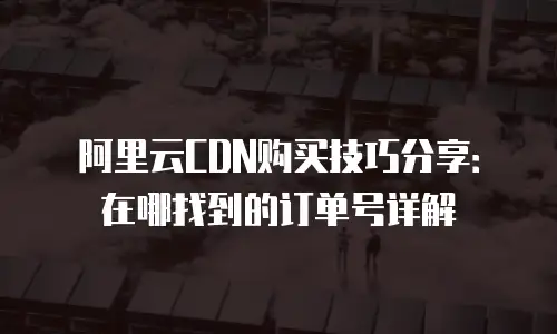 阿里云CDN购买技巧分享：在哪找到的订单号详解