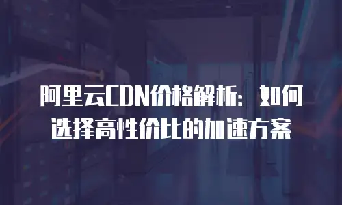 阿里云CDN价格解析：如何选择高性价比的加速方案