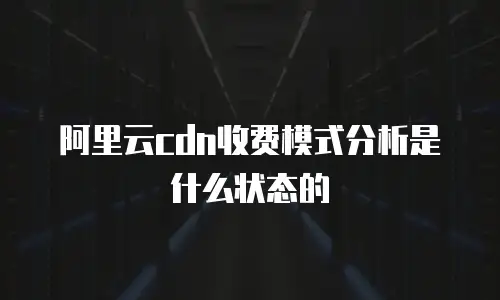 阿里云cdn收费模式分析是什么状态的