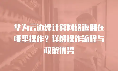 华为云边缘计算网络返佣在哪里操作？详解操作流程与政策优势