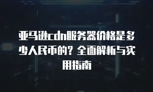 亚马逊cdn服务器价格是多少人民币的？全面解析与实用指南