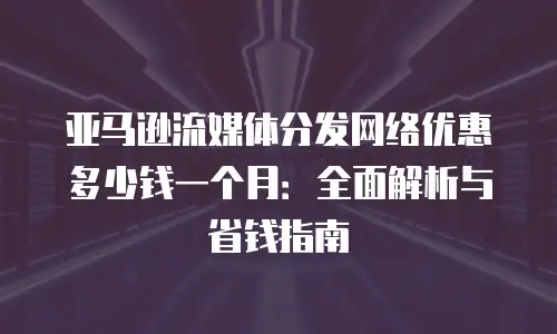 亚马逊流媒体分发网络优惠多少钱一个月：全面解析与省钱指南