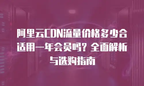 阿里云CDN流量价格多少合适用一年会员吗？全面解析与选购指南