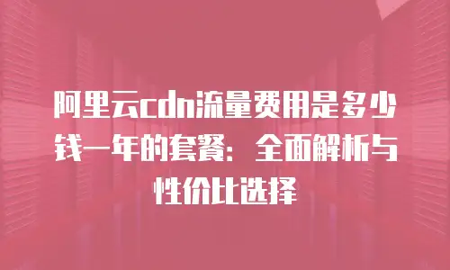 阿里云cdn流量费用是多少钱一年的套餐：全面解析与性价比选择