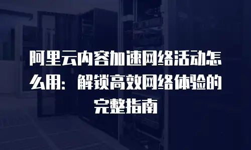 阿里云内容加速网络活动怎么用：解锁高效网络体验的完整指南