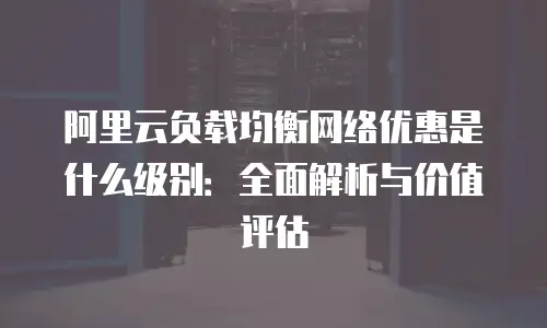 阿里云负载均衡网络优惠是什么级别：全面解析与价值评估