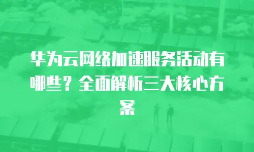 华为云网络加速服务活动有哪些？全面解析三大核心方案