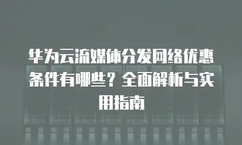 华为云流媒体分发网络优惠条件有哪些？全面解析与实用指南