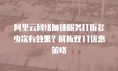阿里云网络加速服务打折多少次有效果？解析双11优惠策略