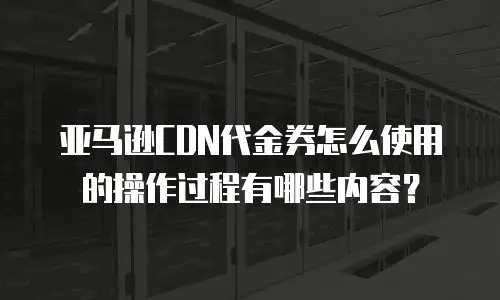亚马逊CDN代金券怎么使用的操作过程有哪些内容？
