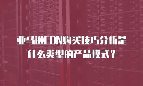 亚马逊CDN购买技巧分析是什么类型的产品模式？
