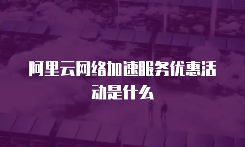 阿里云网络加速服务优惠活动是什么