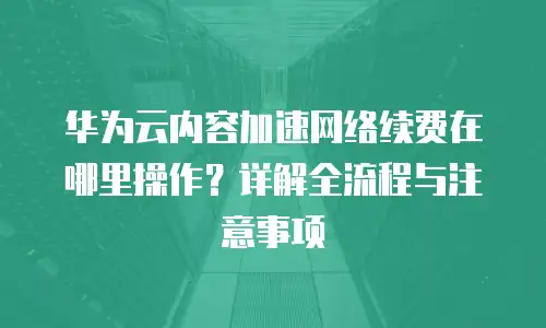 华为云内容加速网络续费在哪里操作？详解全流程与注意事项