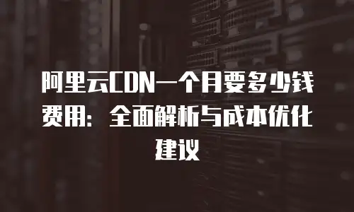 阿里云CDN一个月要多少钱费用：全面解析与成本优化建议