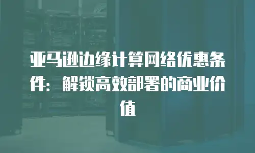 亚马逊边缘计算网络优惠条件：解锁高效部署的商业价值