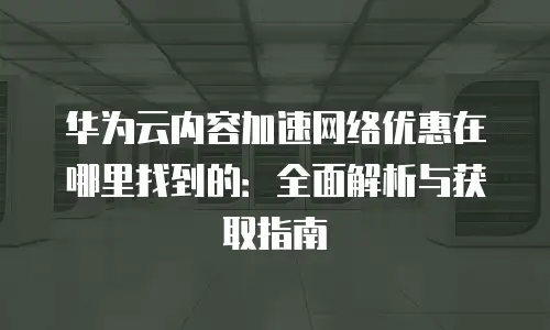 华为云内容加速网络优惠在哪里找到的：全面解析与获取指南