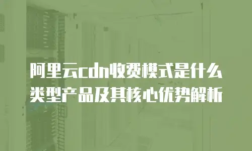 阿里云cdn收费模式是什么类型产品及其核心优势解析