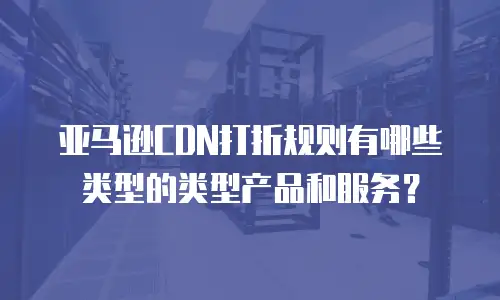 亚马逊CDN打折规则有哪些类型的类型产品和服务？