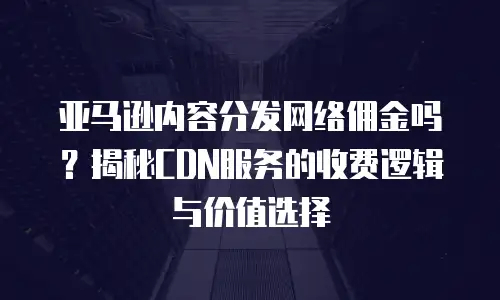 亚马逊内容分发网络佣金吗？揭秘CDN服务的收费逻辑与价值选择