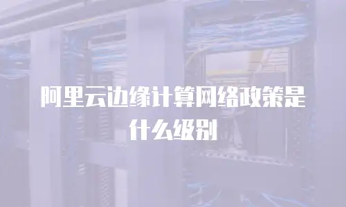 阿里云边缘计算网络政策是什么级别