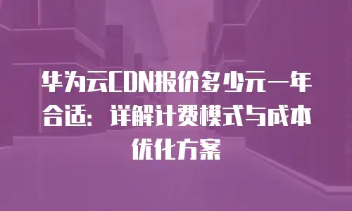 华为云CDN报价多少元一年合适：详解计费模式与成本优化方案