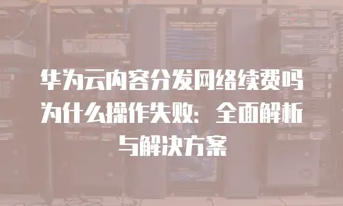 华为云内容分发网络续费吗为什么操作失败：全面解析与解决方案