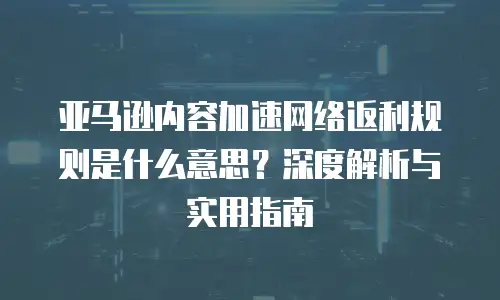 亚马逊内容加速网络返利规则是什么意思？深度解析与实用指南