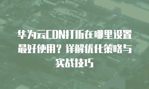 华为云CDN打折在哪里设置最好使用？详解优化策略与实战技巧