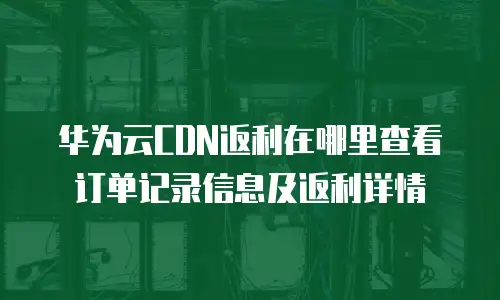 华为云CDN返利在哪里查看订单记录信息及返利详情