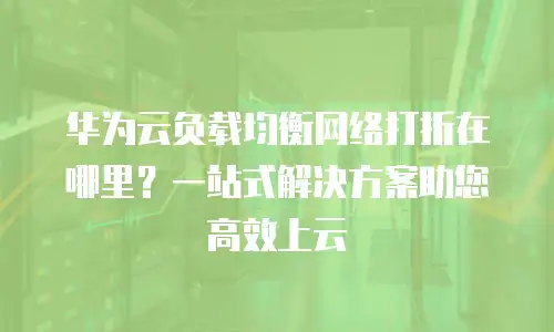 华为云负载均衡网络打折在哪里？一站式解决方案助您高效上云