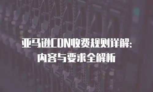 亚马逊CDN收费规则详解：内容与要求全解析