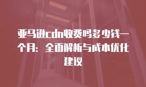 亚马逊cdn收费吗多少钱一个月：全面解析与成本优化建议