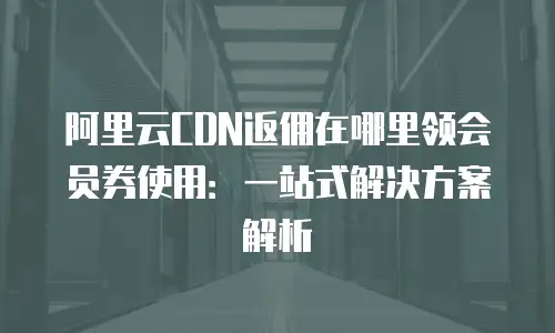 阿里云CDN返佣在哪里领会员券使用：一站式解决方案解析