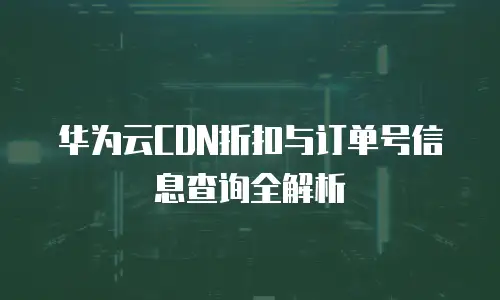 华为云CDN折扣与订单号信息查询全解析