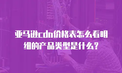 亚马逊cdn价格表怎么看明细的产品类型是什么？