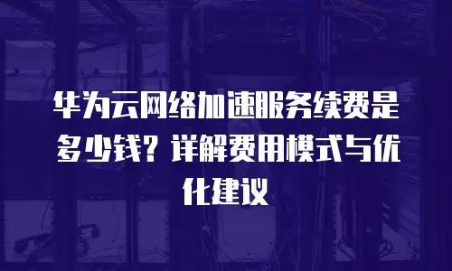 华为云网络加速服务续费是多少钱？详解费用模式与优化建议
