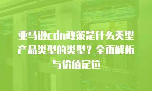 亚马逊cdn政策是什么类型产品类型的类型？全面解析与价值定位