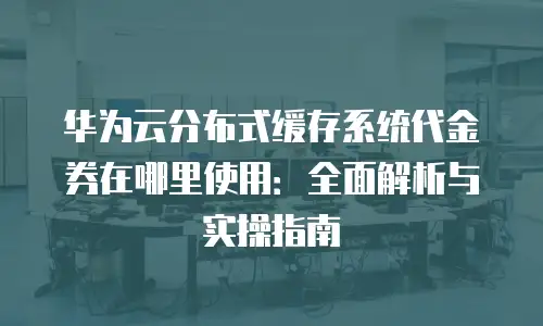 华为云分布式缓存系统代金券在哪里使用：全面解析与实操指南
