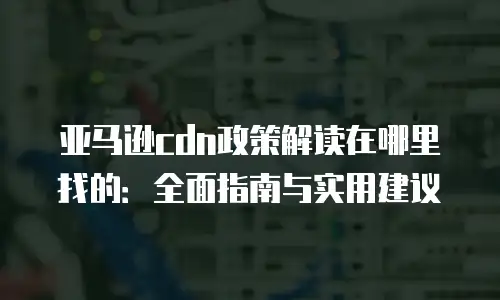 亚马逊cdn政策解读在哪里找的：全面指南与实用建议