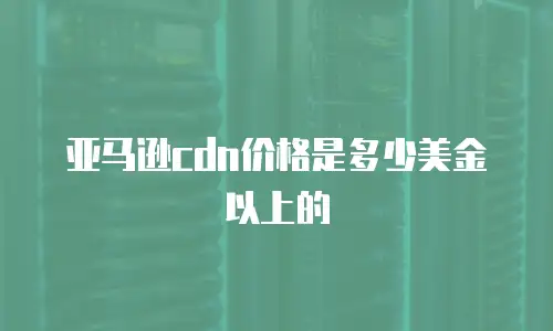 亚马逊cdn价格是多少美金以上的