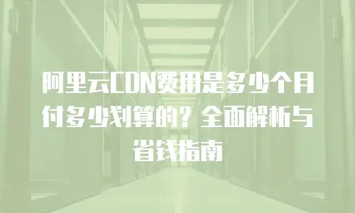 阿里云CDN费用是多少个月付多少划算的？全面解析与省钱指南