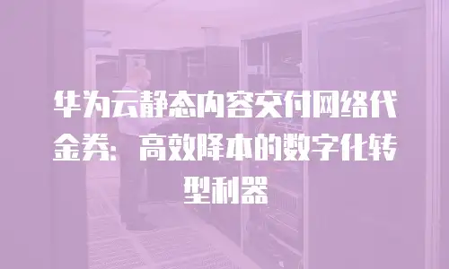 华为云静态内容交付网络代金券：高效降本的数字化转型利器