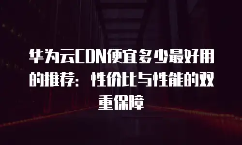 华为云CDN便宜多少最好用的推荐：性价比与性能的双重保障