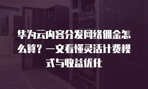 华为云内容分发网络佣金怎么算？一文看懂灵活计费模式与收益优化