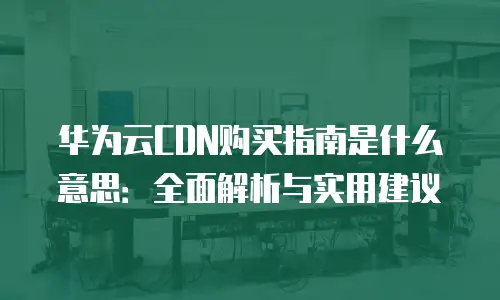 华为云CDN购买指南是什么意思：全面解析与实用建议