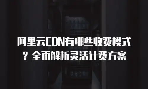 阿里云CDN有哪些收费模式？全面解析灵活计费方案